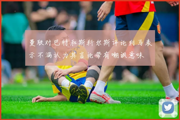 曼联对巴特和斯科尔斯评论利马表示不满认为其言论带有嘲讽意味