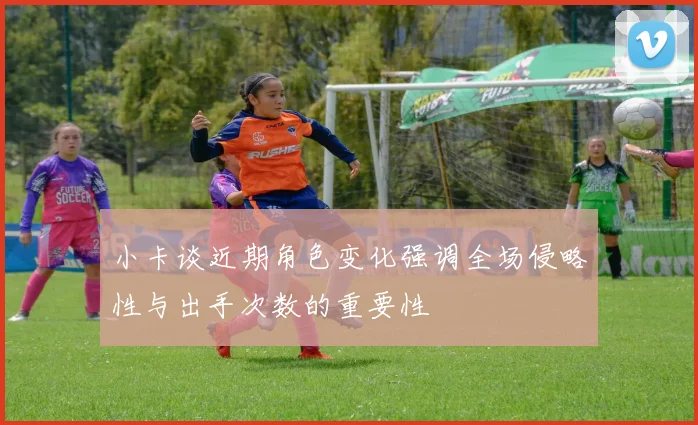 小卡谈近期角色变化强调全场侵略性与出手次数的重要性
