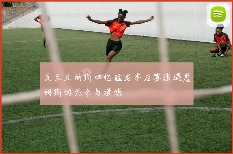 瓦兰丘纳斯回忆猛龙季后赛遭遇詹姆斯的无奈与遗憾