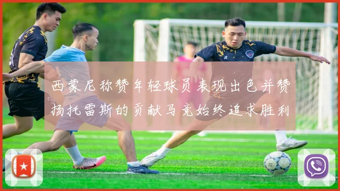 西蒙尼称赞年轻球员表现出色并赞扬托雷斯的贡献马竞始终追求胜利