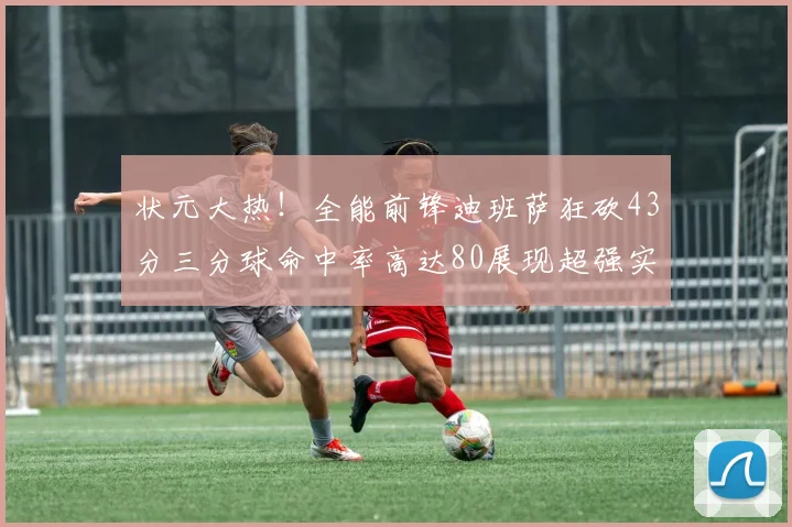 状元大热！全能前锋迪班萨狂砍43分三分球命中率高达80展现超强实力