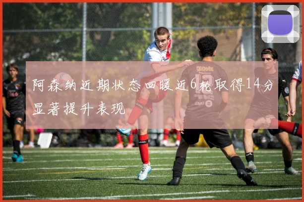 阿森纳近期状态回暖近6轮取得14分显著提升表现