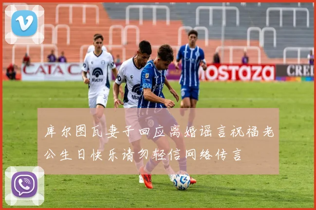 库尔图瓦妻子回应离婚谣言祝福老公生日快乐请勿轻信网络传言