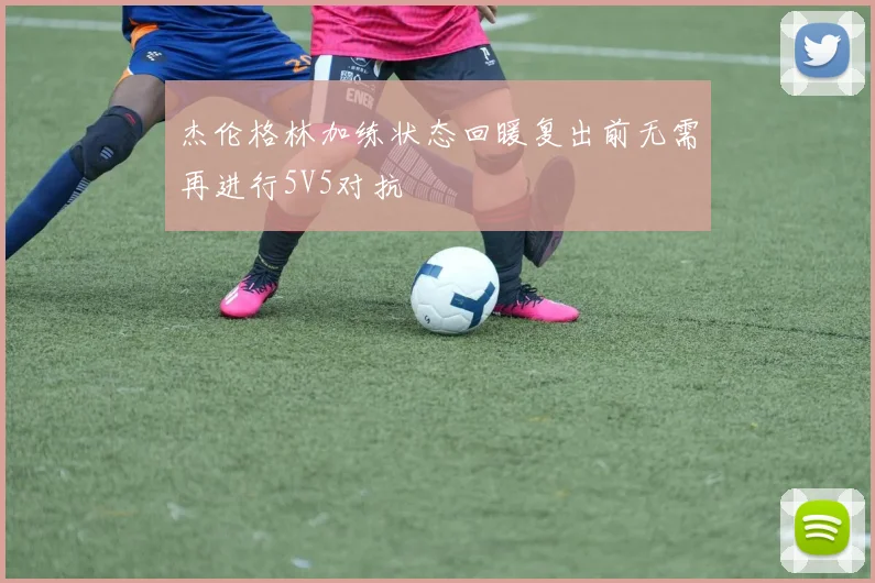 杰伦格林加练状态回暖复出前无需再进行5V5对抗