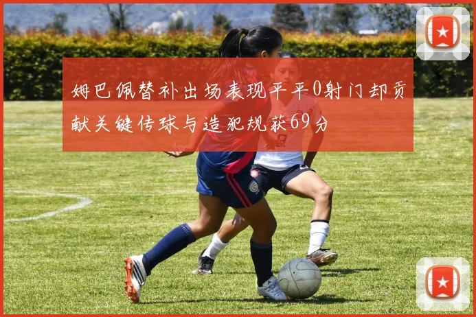 姆巴佩替补出场表现平平0射门却贡献关键传球与造犯规获69分